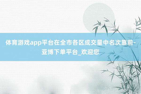 体育游戏app平台在全市各区成交量中名次靠前-亚博下单平台_欢迎您