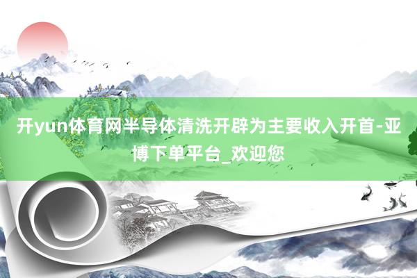 开yun体育网半导体清洗开辟为主要收入开首-亚博下单平台_欢迎您