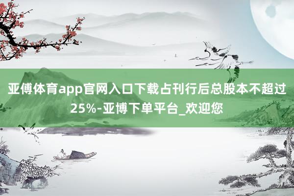 亚傅体育app官网入口下载占刊行后总股本不超过25%-亚博下单平台_欢迎您