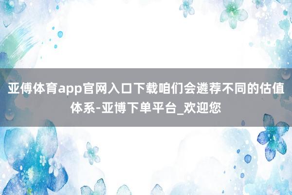 亚傅体育app官网入口下载咱们会遴荐不同的估值体系-亚博下单平台_欢迎您