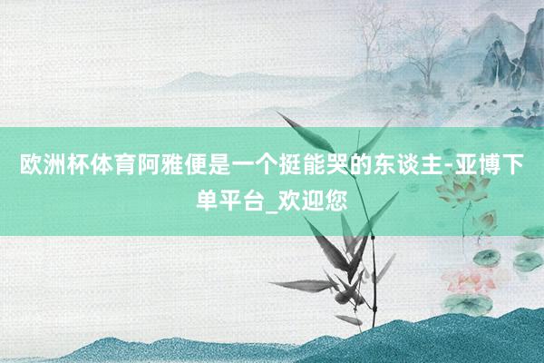 欧洲杯体育阿雅便是一个挺能哭的东谈主-亚博下单平台_欢迎您