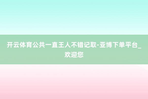 开云体育公共一直王人不错记取-亚博下单平台_欢迎您