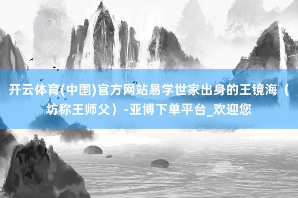 开云体育(中国)官方网站易学世家出身的王镜海（坊称王师父）-亚博下单平台_欢迎您