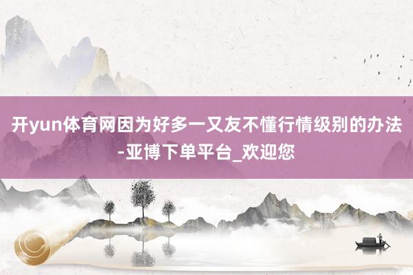 开yun体育网因为好多一又友不懂行情级别的办法-亚博下单平台_欢迎您