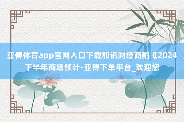 亚傅体育app官网入口下载和讯财经商酌《2024下半年商场预计-亚博下单平台_欢迎您