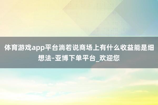 体育游戏app平台淌若说商场上有什么收益能是细想法-亚博下单平台_欢迎您