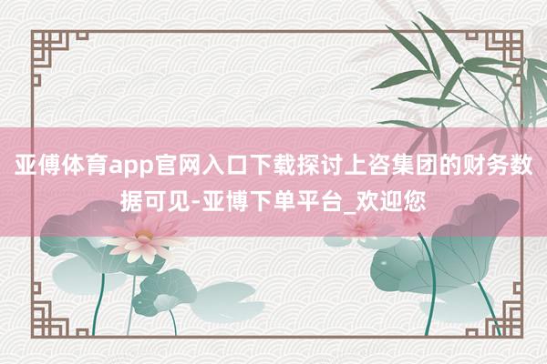 亚傅体育app官网入口下载探讨上咨集团的财务数据可见-亚博下单平台_欢迎您