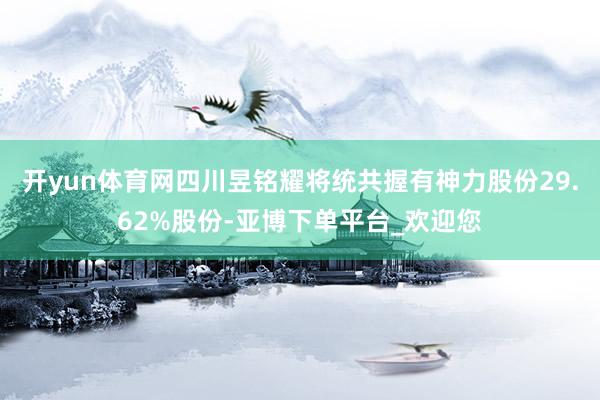 开yun体育网四川昱铭耀将统共握有神力股份29.62%股份-亚博下单平台_欢迎您