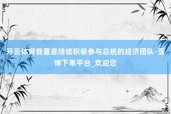 开云体育我蓄意络续积极参与总统的经济团队-亚博下单平台_欢迎您