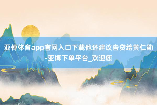 亚傅体育app官网入口下载他还建议告贷给黄仁勋-亚博下单平台_欢迎您