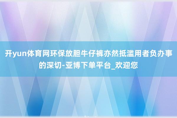 开yun体育网环保放胆牛仔裤亦然抵滥用者负办事的深切-亚博下单平台_欢迎您