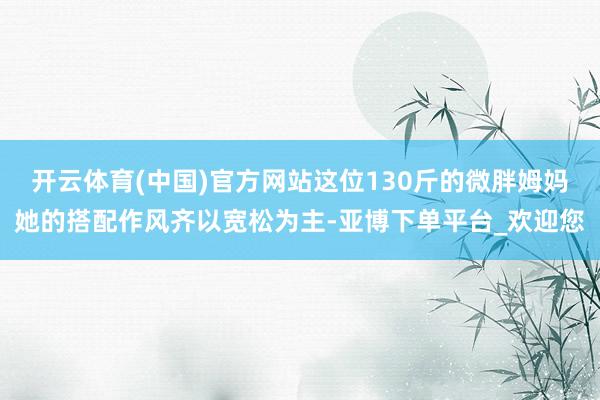 开云体育(中国)官方网站这位130斤的微胖姆妈她的搭配作风齐以宽松为主-亚博下单平台_欢迎您