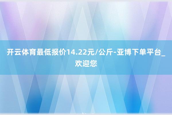 开云体育最低报价14.22元/公斤-亚博下单平台_欢迎您