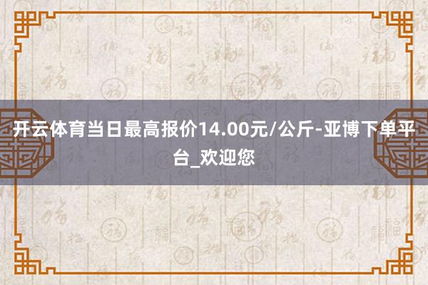 开云体育当日最高报价14.00元/公斤-亚博下单平台_欢迎您