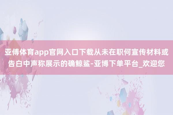 亚傅体育app官网入口下载从未在职何宣传材料或告白中声称展示的确鲸鲨-亚博下单平台_欢迎您