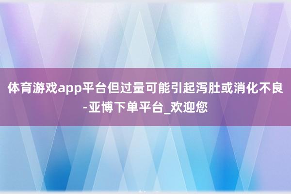 体育游戏app平台但过量可能引起泻肚或消化不良-亚博下单平台_欢迎您