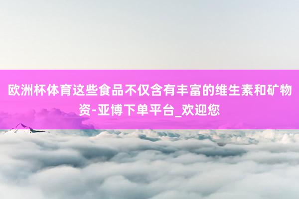 欧洲杯体育这些食品不仅含有丰富的维生素和矿物资-亚博下单平台_欢迎您