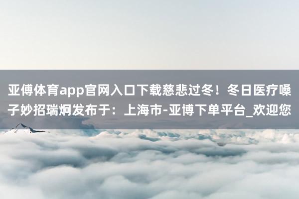 亚傅体育app官网入口下载慈悲过冬！冬日医疗嗓子妙招瑞炯发布于：上海市-亚博下单平台_欢迎您