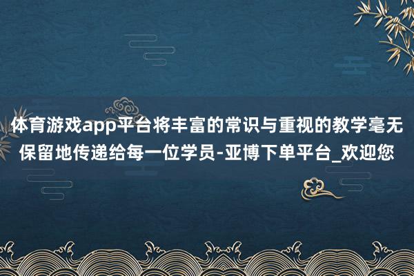 体育游戏app平台将丰富的常识与重视的教学毫无保留地传递给每一位学员-亚博下单平台_欢迎您