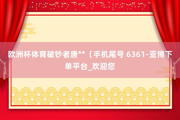 欧洲杯体育破钞者唐**（手机尾号 6361-亚博下单平台_欢迎您