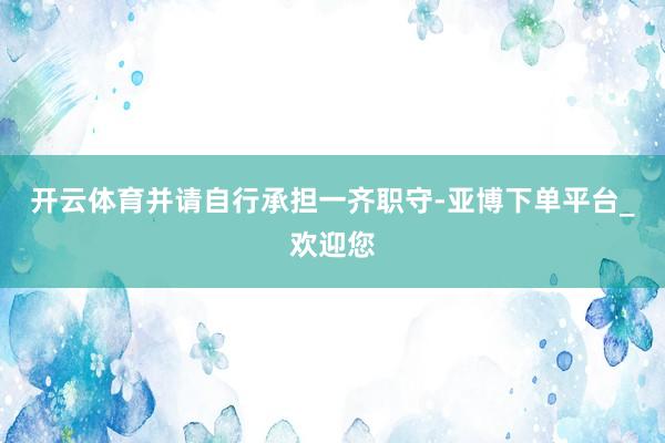 开云体育并请自行承担一齐职守-亚博下单平台_欢迎您