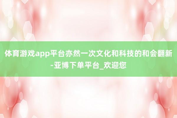 体育游戏app平台亦然一次文化和科技的和会翻新-亚博下单平台_欢迎您