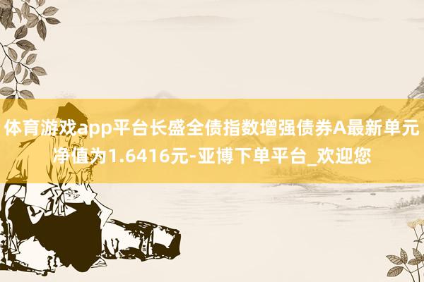 体育游戏app平台长盛全债指数增强债券A最新单元净值为1.6416元-亚博下单平台_欢迎您