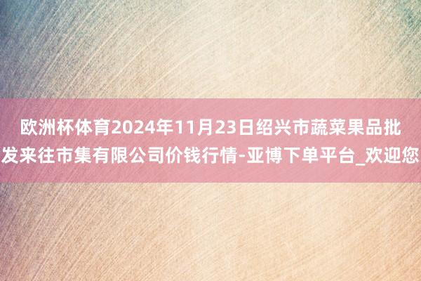 欧洲杯体育2024年11月23日绍兴市蔬菜果品批发来往市集有限公司价钱行情-亚博下单平台_欢迎您