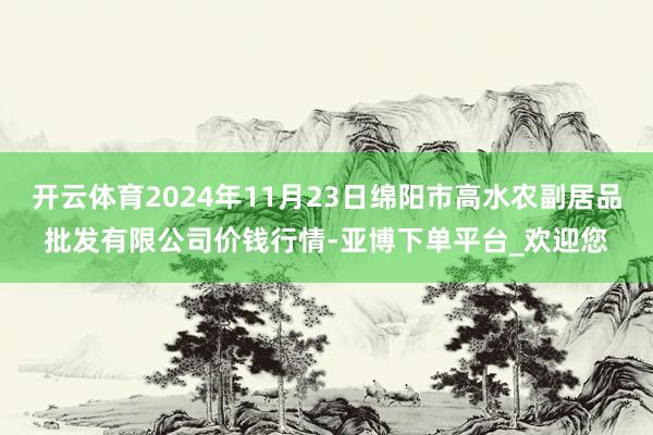 开云体育2024年11月23日绵阳市高水农副居品批发有限公司价钱行情-亚博下单平台_欢迎您