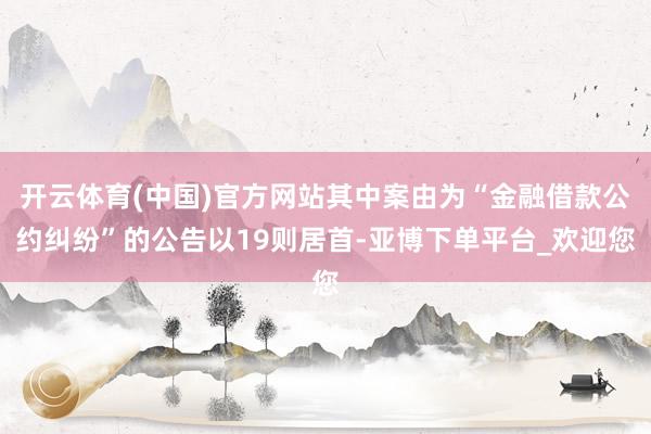 开云体育(中国)官方网站其中案由为“金融借款公约纠纷”的公告以19则居首-亚博下单平台_欢迎您