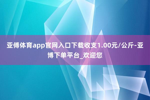 亚傅体育app官网入口下载收支1.00元/公斤-亚博下单平台_欢迎您