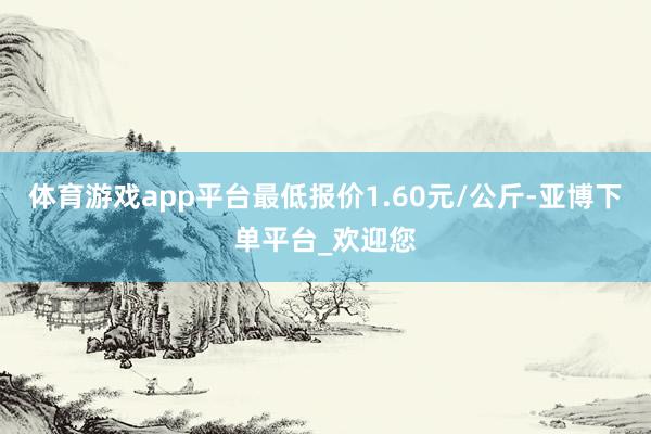 体育游戏app平台最低报价1.60元/公斤-亚博下单平台_欢迎您