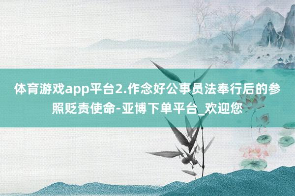 体育游戏app平台2.作念好公事员法奉行后的参照贬责使命-亚博下单平台_欢迎您