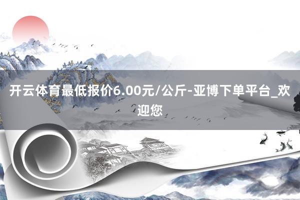 开云体育最低报价6.00元/公斤-亚博下单平台_欢迎您