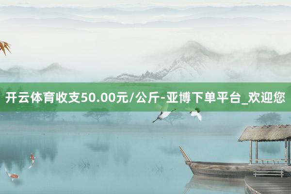 开云体育收支50.00元/公斤-亚博下单平台_欢迎您