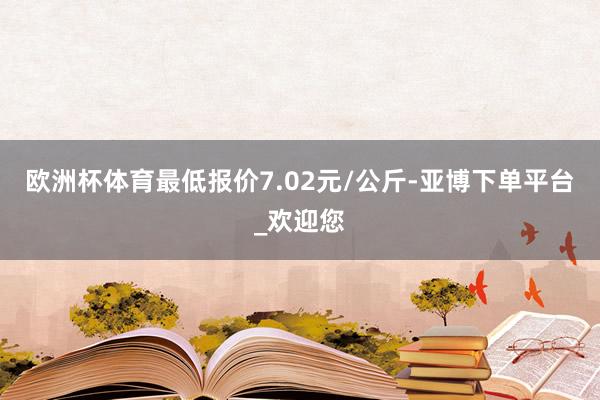 欧洲杯体育最低报价7.02元/公斤-亚博下单平台_欢迎您