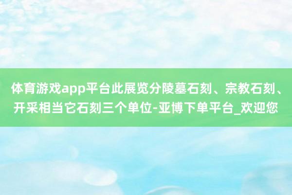 体育游戏app平台此展览分陵墓石刻、宗教石刻、开采相当它石刻三个单位-亚博下单平台_欢迎您