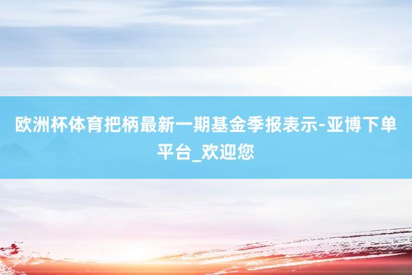 欧洲杯体育把柄最新一期基金季报表示-亚博下单平台_欢迎您