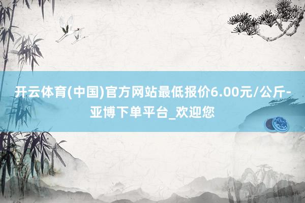 开云体育(中国)官方网站最低报价6.00元/公斤-亚博下单平台_欢迎您