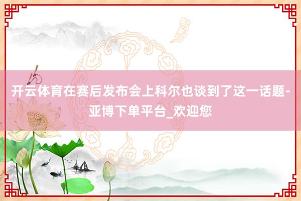 开云体育在赛后发布会上科尔也谈到了这一话题-亚博下单平台_欢迎您