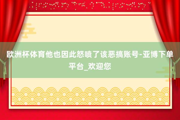 欧洲杯体育他也因此怒喷了该恶搞账号-亚博下单平台_欢迎您