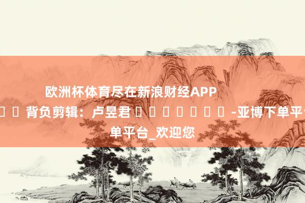 欧洲杯体育尽在新浪财经APP            						背负剪辑：卢昱君 							-亚博下单平台_欢迎您