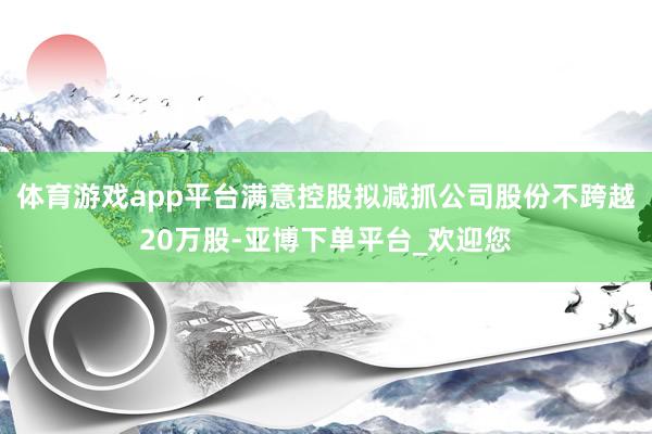 体育游戏app平台满意控股拟减抓公司股份不跨越20万股-亚博下单平台_欢迎您