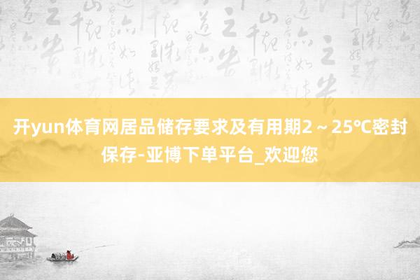 开yun体育网居品储存要求及有用期2～25℃密封保存-亚博下单平台_欢迎您