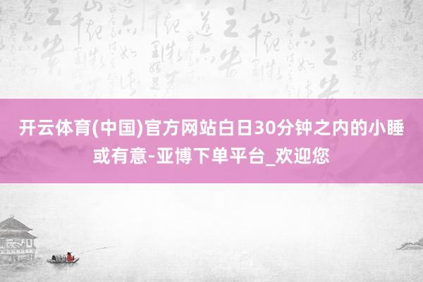 开云体育(中国)官方网站白日30分钟之内的小睡或有意-亚博下单平台_欢迎您