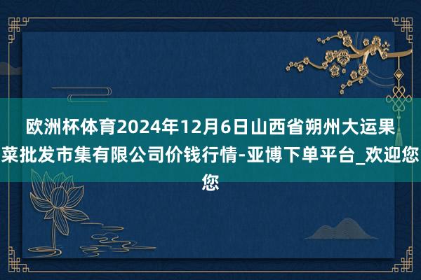 欧洲杯体育2024年12月6日山西省朔州大运果菜批发市集有限公司价钱行情-亚博下单平台_欢迎您