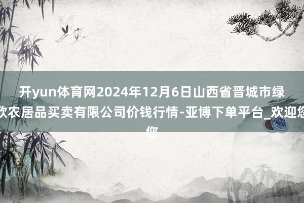 开yun体育网2024年12月6日山西省晋城市绿欣农居品买卖有限公司价钱行情-亚博下单平台_欢迎您