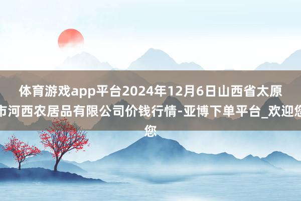 体育游戏app平台2024年12月6日山西省太原市河西农居品有限公司价钱行情-亚博下单平台_欢迎您