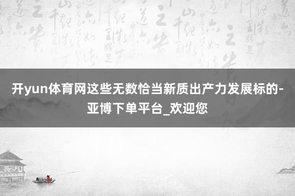 开yun体育网这些无数恰当新质出产力发展标的-亚博下单平台_欢迎您