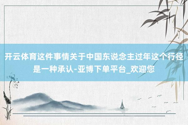 开云体育这件事情关于中国东说念主过年这个行径是一种承认-亚博下单平台_欢迎您